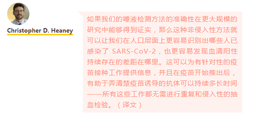 如果我们的唾液检测方法的准确性在更大规模的研究中能够得到证实，那么这种非侵入性方法就可以让我们在人口层面上更容易识别出哪些人已感染了 SARS-CoV-2，也更容易发现血清阳性持续存在的差距在哪里。